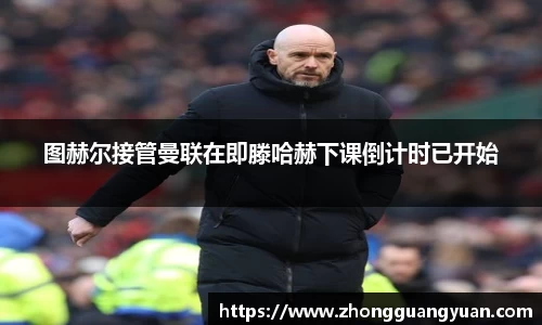图赫尔接管曼联在即滕哈赫下课倒计时已开始